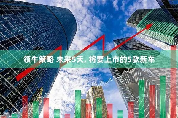 领牛策略 未来5天, 将要上市的5款新车