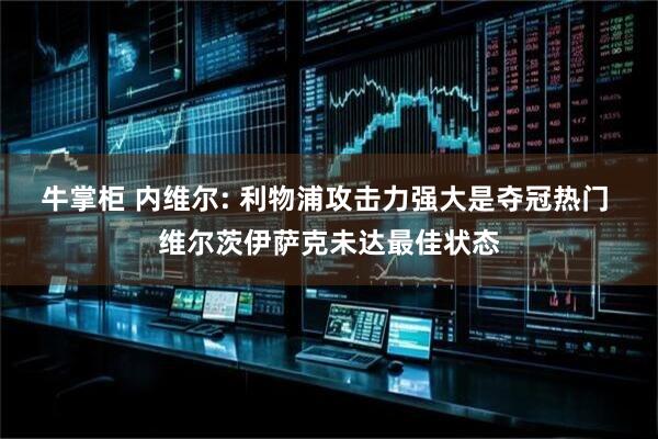 牛掌柜 内维尔: 利物浦攻击力强大是夺冠热门 维尔茨伊萨克未达最佳状态
