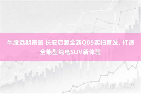 牛股远期策略 长安启源全新Q05实拍首发, 打造全能型纯电SUV新体验
