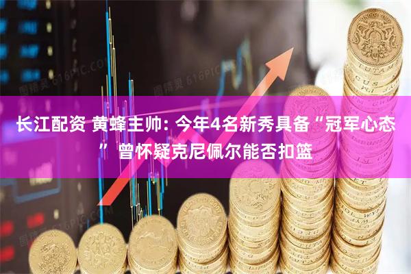 长江配资 黄蜂主帅: 今年4名新秀具备“冠军心态” 曾怀疑克尼佩尔能否扣篮