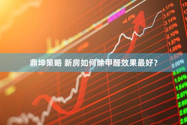 鼎坤策略 新房如何除甲醛效果最好？