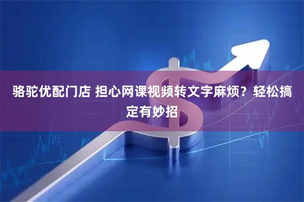 骆驼优配门店 担心网课视频转文字麻烦？轻松搞定有妙招