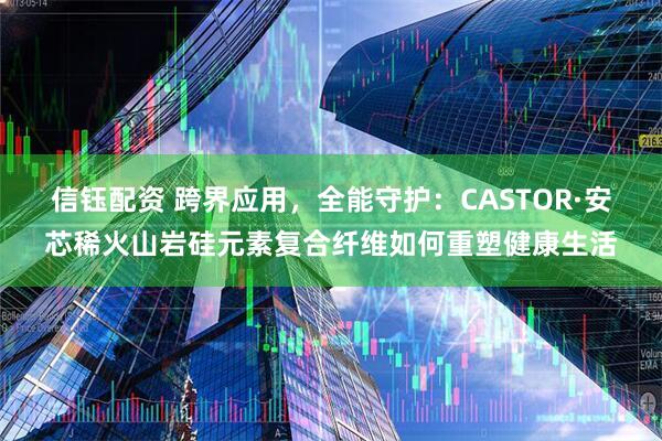 信钰配资 跨界应用，全能守护：CASTOR·安芯稀火山岩硅元素复合纤维如何重塑健康生活