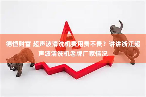 德恒财富 超声波清洗机费用贵不贵？讲讲浙江超声波清洗机老牌厂家情况