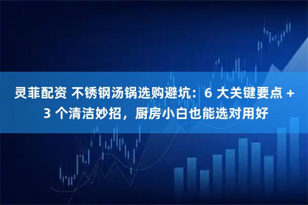 灵菲配资 不锈钢汤锅选购避坑：6 大关键要点 + 3 个清洁妙招，厨房小白也能选对用好