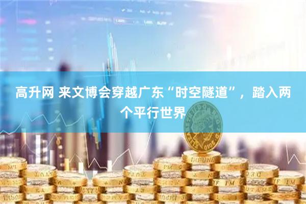 高升网 来文博会穿越广东“时空隧道”，踏入两个平行世界