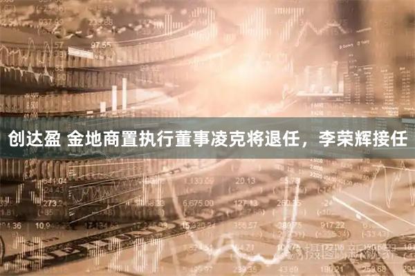 创达盈 金地商置执行董事凌克将退任，李荣辉接任