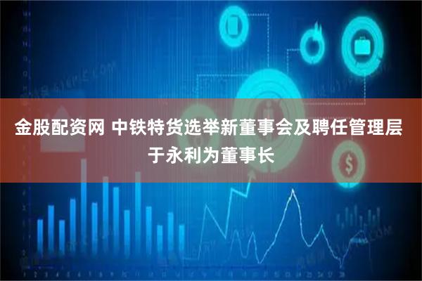 金股配资网 中铁特货选举新董事会及聘任管理层 于永利为董事长