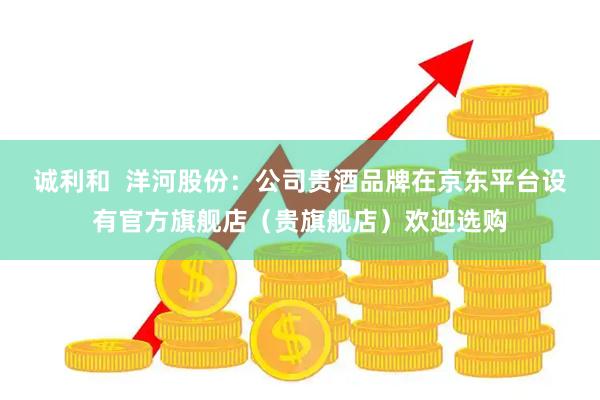 诚利和  洋河股份：公司贵酒品牌在京东平台设有官方旗舰店（贵旗舰店）欢迎选购