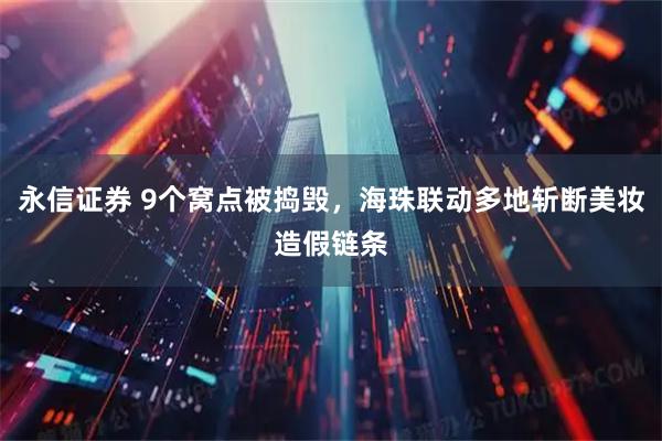 永信证券 9个窝点被捣毁，海珠联动多地斩断美妆造假链条