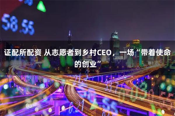 证配所配资 从志愿者到乡村CEO，一场“带着使命的创业”