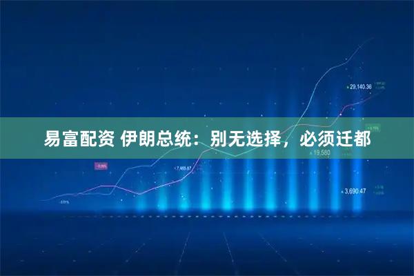 易富配资 伊朗总统：别无选择，必须迁都