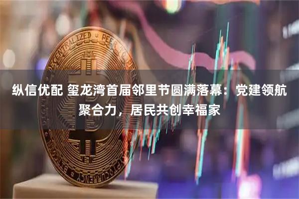 纵信优配 玺龙湾首届邻里节圆满落幕：党建领航聚合力，居民共创幸福家