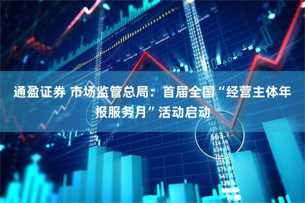 通盈证券 市场监管总局：首届全国“经营主体年报服务月”活动启动