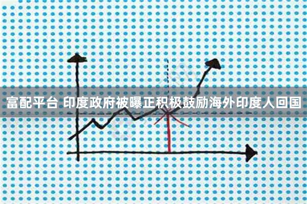 富配平台 印度政府被曝正积极鼓励海外印度人回国