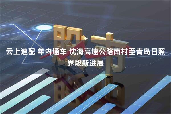 云上速配 年内通车 沈海高速公路南村至青岛日照界段新进展