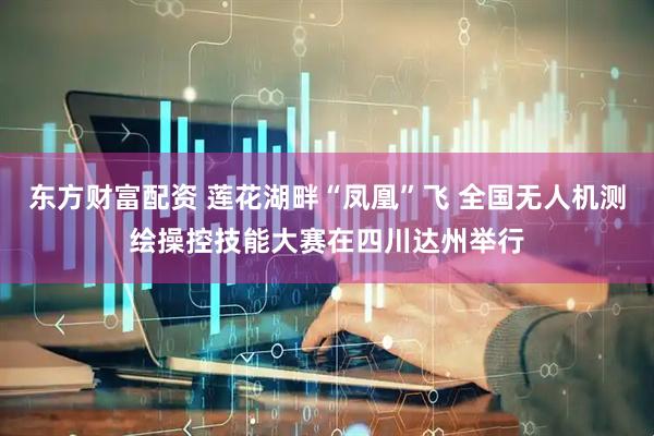 东方财富配资 莲花湖畔“凤凰”飞 全国无人机测绘操控技能大赛在四川达州举行