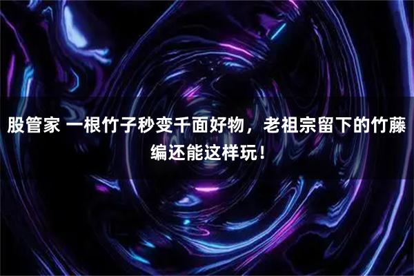 股管家 一根竹子秒变千面好物，老祖宗留下的竹藤编还能这样玩！