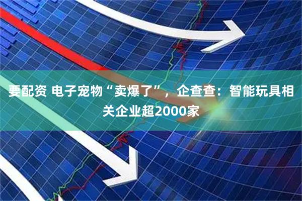 要配资 电子宠物“卖爆了”，企查查：智能玩具相关企业超2000家