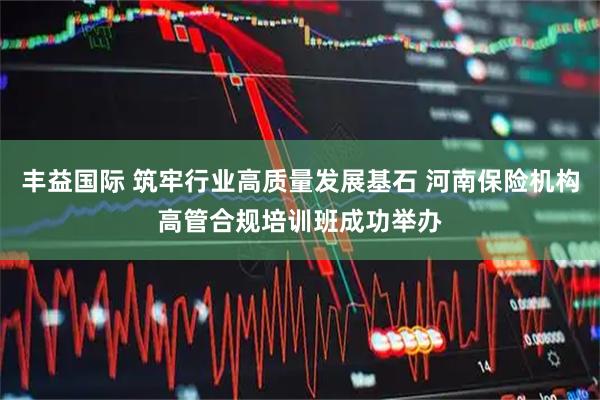 丰益国际 筑牢行业高质量发展基石 河南保险机构高管合规培训班成功举办