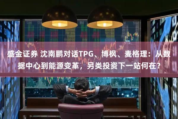 盛金证券 沈南鹏对话TPG、博枫、麦格理：从数据中心到能源变革，另类投资下一站何在？