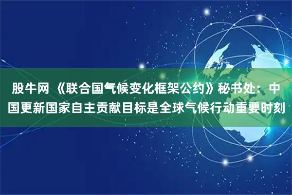 股牛网 《联合国气候变化框架公约》秘书处：中国更新国家自主贡献目标是全球气候行动重要时刻