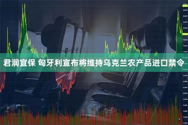 君润宜保 匈牙利宣布将维持乌克兰农产品进口禁令