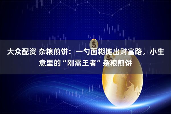 大众配资 杂粮煎饼：一勺面糊摊出财富路，小生意里的“刚需王者”杂粮煎饼