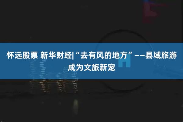怀远股票 新华财经|“去有风的地方”——县域旅游成为文旅新宠