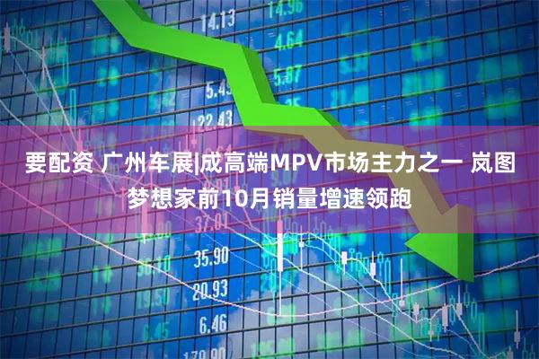 要配资 广州车展|成高端MPV市场主力之一 岚图梦想家前10月销量增速领跑
