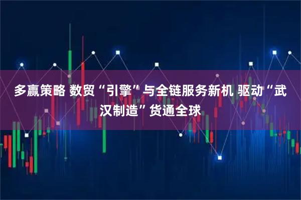 多赢策略 数贸“引擎”与全链服务新机 驱动“武汉制造”货通全球