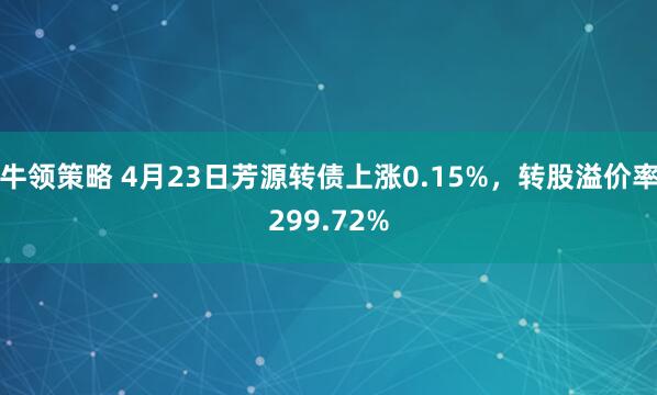牛领策略 4月23日芳源转债上涨0.15%，转股溢价率299.72%
