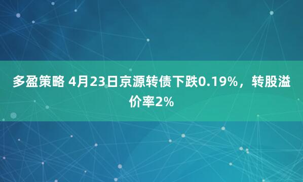 多盈策略 4月23日京源转债下跌0.19%，转股溢价率2%