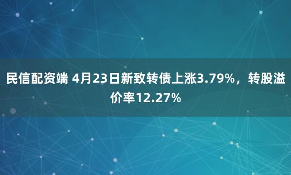 民信配资端 4月23日新致转债上涨3.79%，转股溢价率12.27%