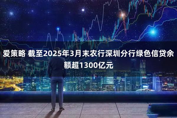 爱策略 截至2025年3月末农行深圳分行绿色信贷余额超1300亿元