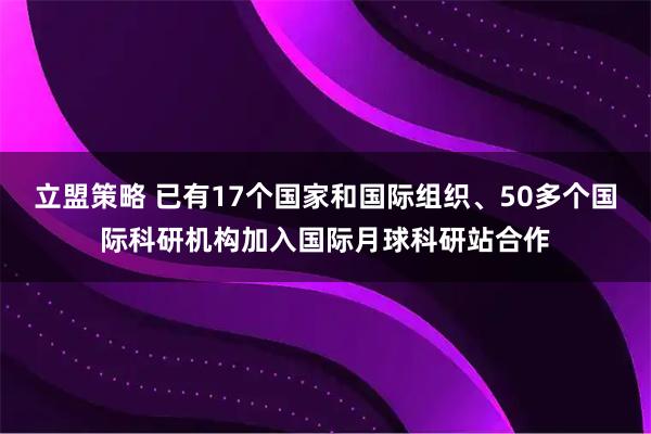 立盟策略 已有17个国家和国际组织、50多个国际科研机构加入国际月球科研站合作