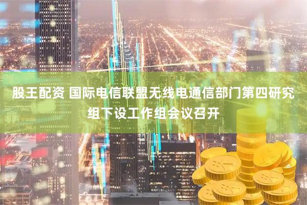 股王配资 国际电信联盟无线电通信部门第四研究组下设工作组会议召开