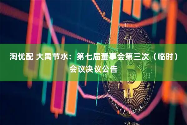 淘优配 大禹节水：第七届董事会第三次（临时）会议决议公告