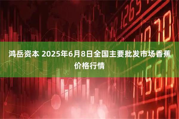 鸿岳资本 2025年6月8日全国主要批发市场香蕉价格行情