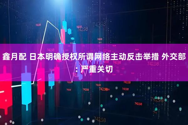 鑫月配 日本明确授权所谓网络主动反击举措 外交部: 严重关切