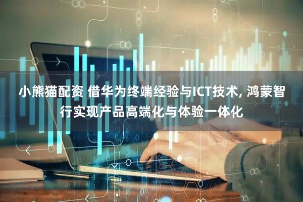 小熊猫配资 借华为终端经验与ICT技术, 鸿蒙智行实现产品高端化与体验一体化