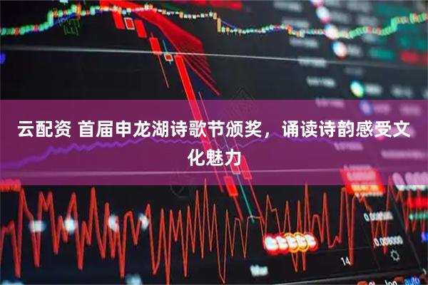 云配资 首届申龙湖诗歌节颁奖，诵读诗韵感受文化魅力