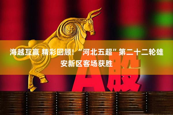 海越互赢 精彩回顾! “河北五超”第二十二轮雄安新区客场获胜