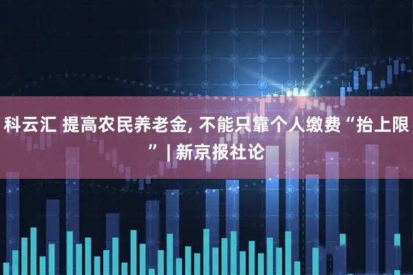 科云汇 提高农民养老金, 不能只靠个人缴费“抬上限” | 新京报社论