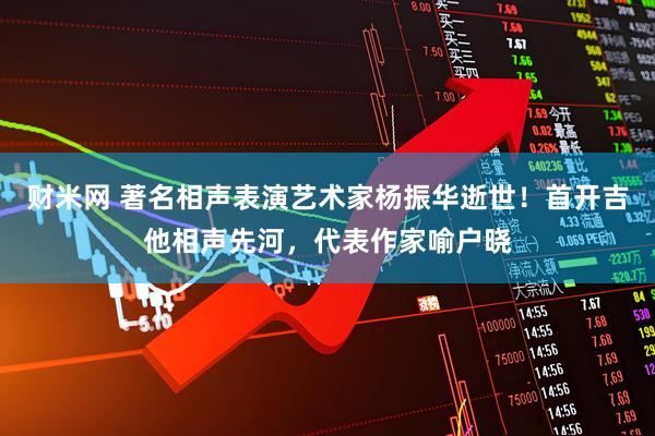 财米网 著名相声表演艺术家杨振华逝世！首开吉他相声先河，代表作家喻户晓