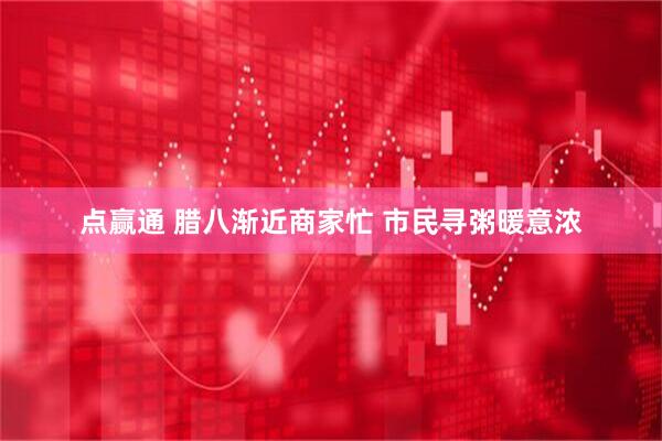 点赢通 腊八渐近商家忙 市民寻粥暖意浓