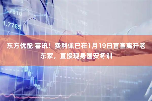东方优配 喜讯！费利佩已在1月19日官宣离开老东家，直接现身国安冬训