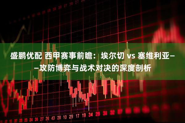 盛鹏优配 西甲赛事前瞻：埃尔切 vs 塞维利亚——攻防博弈与战术对决的深度剖析