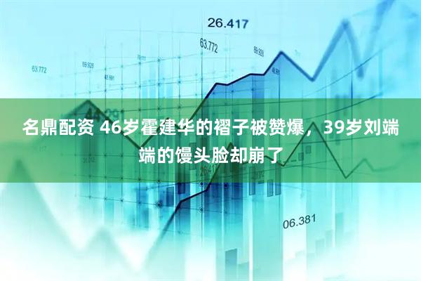 名鼎配资 46岁霍建华的褶子被赞爆，39岁刘端端的馒头脸却崩了