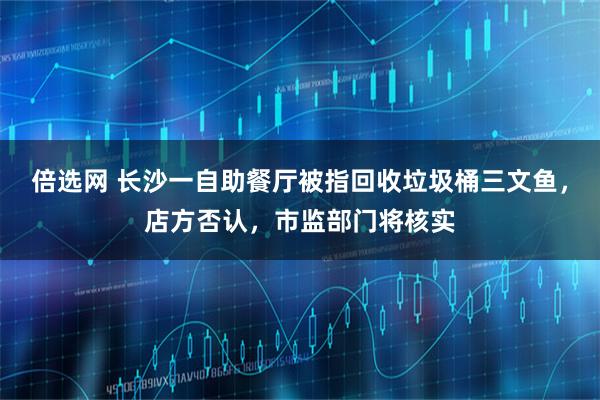 倍选网 长沙一自助餐厅被指回收垃圾桶三文鱼，店方否认，市监部门将核实